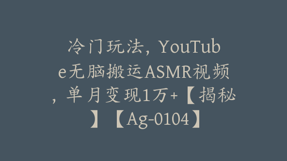 冷门玩法，YouTube无脑搬运ASMR视频，单月变现1万+【揭秘】【Ag-0104】