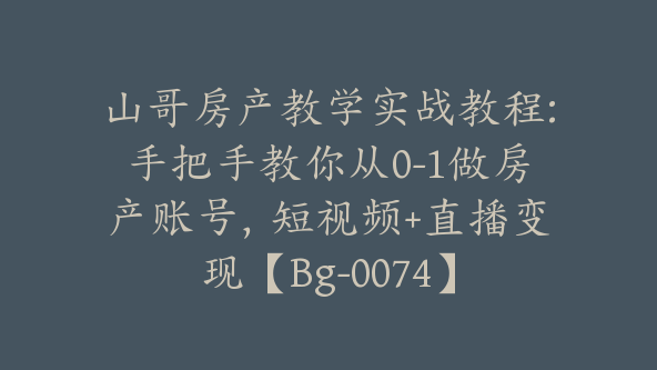 山哥房产教学实战教程:手把手教你从0-1做房产账号，短视频+直播变现【Bg-0074】