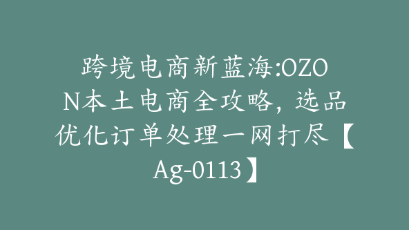 跨境电商新蓝海:OZON本土电商全攻略，选品优化订单处理一网打尽【Ag-0113】