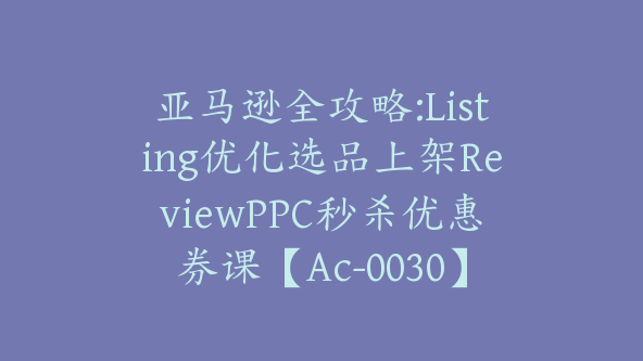 亚马逊全攻略:Listing优化选品上架ReviewPPC秒杀优惠券课【Ac-0030】