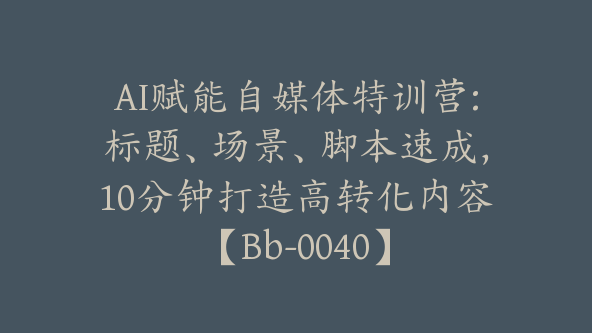 AI赋能自媒体特训营:标题、场景、脚本速成，10分钟打造高转化内容【Bb-0040】