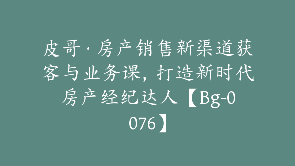 皮哥·房产销售新渠道获客与业务课，打造新时代房产经纪达人【Bg-0076】