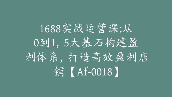 1688实战运营课:从0到1，5大基石构建盈利体系，打造高效盈利店铺【Af-0018】