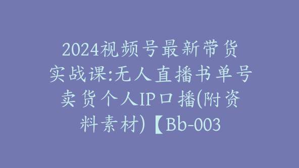 2024视频号最新带货实战课:无人直播书单号卖货个人IP口播(附资料素材)【Bb-0036】