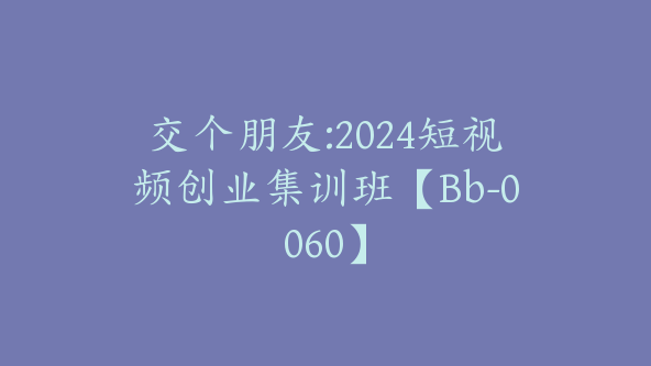 交个朋友:2024短视频创业集训班【Bb-0060】