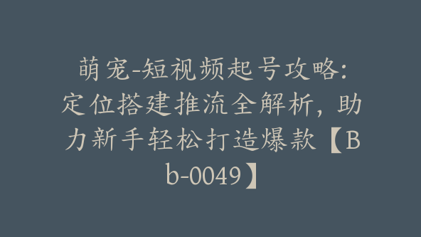 萌宠-短视频起号攻略:定位搭建推流全解析，助力新手轻松打造爆款【Bb-0049】