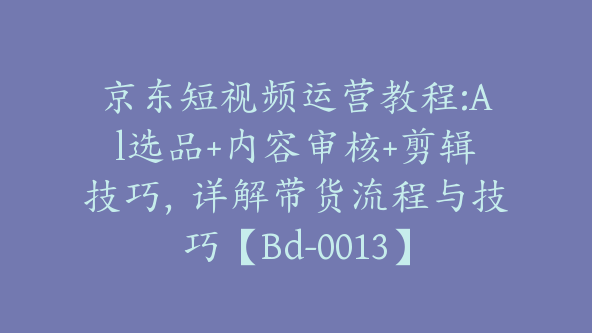 京东短视频运营教程:Al选品+内容审核+剪辑技巧，详解带货流程与技巧【Bd-0013】