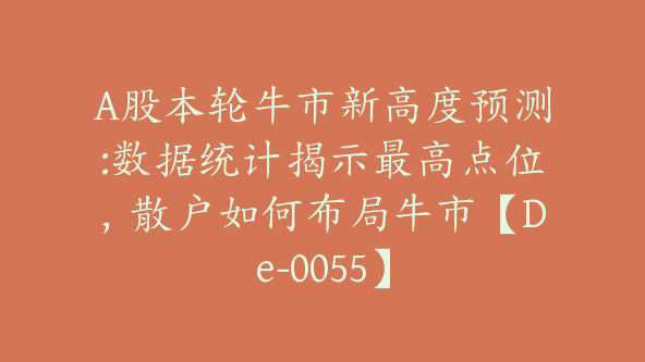 A股本轮牛市新高度预测:数据统计揭示最高点位，散户如何布局牛市【De-0055】