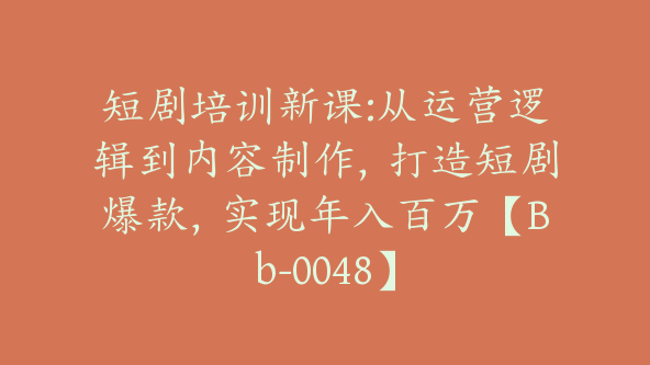 短剧培训新课:从运营逻辑到内容制作，打造短剧爆款，实现年入百万【Bb-0048】