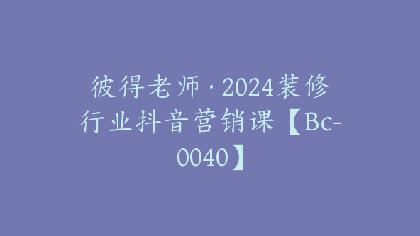 彼得老师·2024装修行业抖音营销课【Bc-0040】