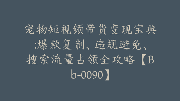 宠物短视频带货变现宝典:爆款复制、违规避免、搜索流量占领全攻略【Bb-0090】