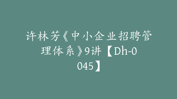 许林芳《中小企业招聘管理体系》9讲【Dh-0045】