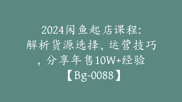 2024闲鱼起店课程:解析货源选择、运营技巧，分享年售10W+经验【Bg-0088】