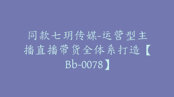 同款七玥传媒-运营型主播直播带货全体系打造【Bb-0078】