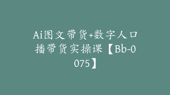 Ai图文带货+数字人口播带货实操课【Bb-0075】