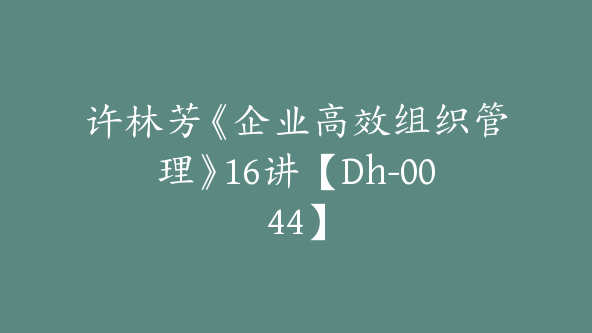 许林芳《企业高效组织管理》16讲【Dh-0044】