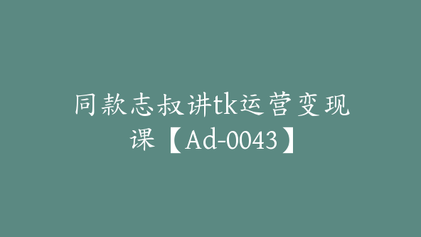 同款志叔讲tk运营变现课【Ad-0043】