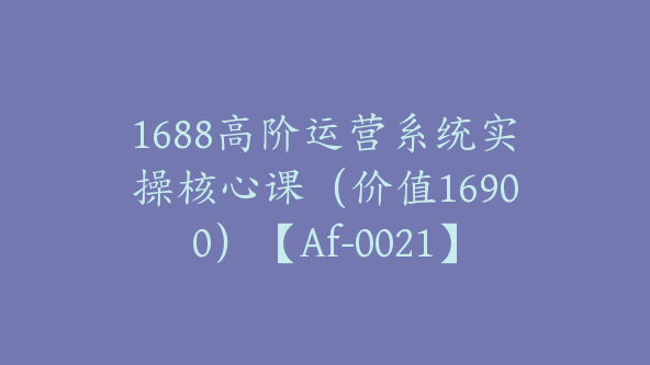 1688高阶运营系统实操核心课（价值16900）【Af-0021】